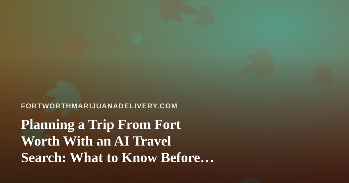 Planning a Trip From Fort Worth With an AI Travel Search: What to Know Before You Fly